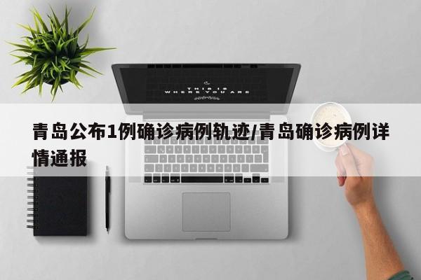 青岛公布1例确诊病例轨迹/青岛确诊病例详情通报