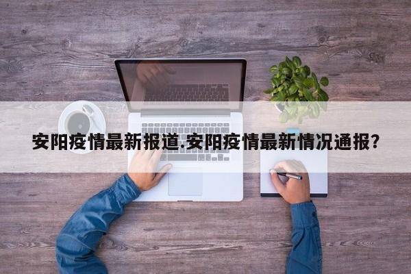 安阳疫情最新报道.安阳疫情最新情况通报?
