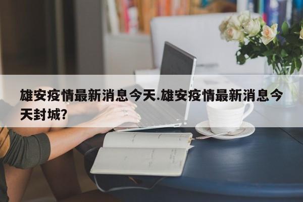 雄安疫情最新消息今天.雄安疫情最新消息今天封城?