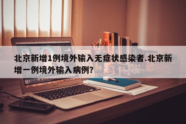 北京新增1例境外输入无症状感染者.北京新增一例境外输入病例?