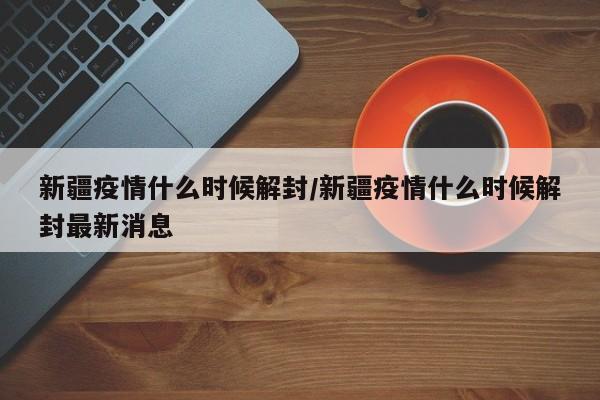 新疆疫情什么时候解封/新疆疫情什么时候解封最新消息