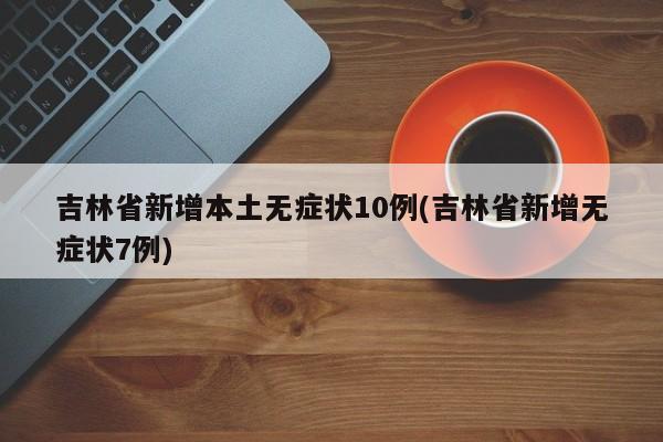 吉林省新增本土无症状10例(吉林省新增无症状7例)