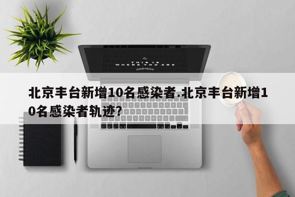 北京丰台新增10名感染者.北京丰台新增10名感染者轨迹?