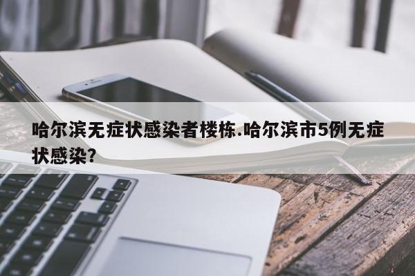 哈尔滨无症状感染者楼栋.哈尔滨市5例无症状感染?