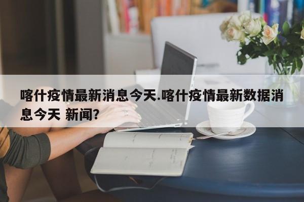 喀什疫情最新消息今天.喀什疫情最新数据消息今天 新闻?