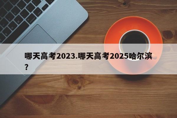 哪天高考2023.哪天高考2025哈尔滨?