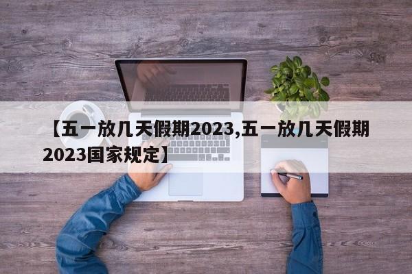 【五一放几天假期2023,五一放几天假期2023国家规定】